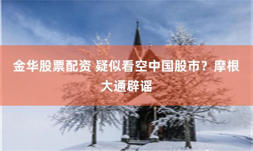 金华股票配资 疑似看空中国股市？摩根大通辟谣