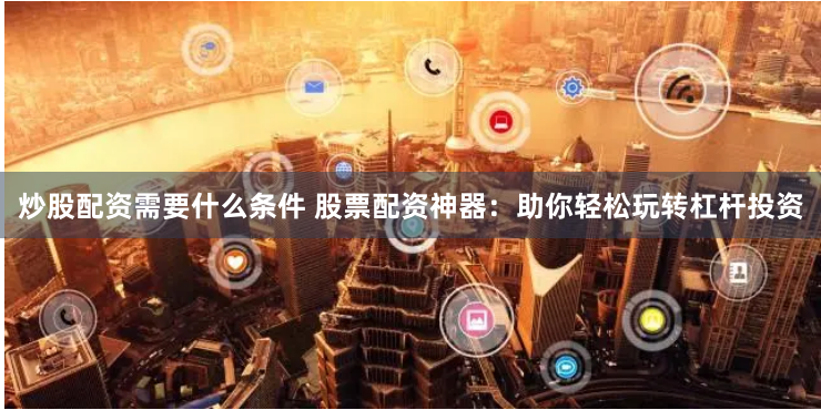 炒股配资需要什么条件 股票配资神器：助你轻松玩转杠杆投资