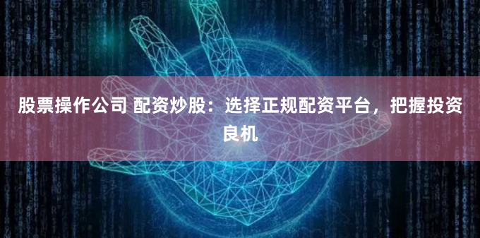 股票操作公司 配资炒股：选择正规配资平台，把握投资良机